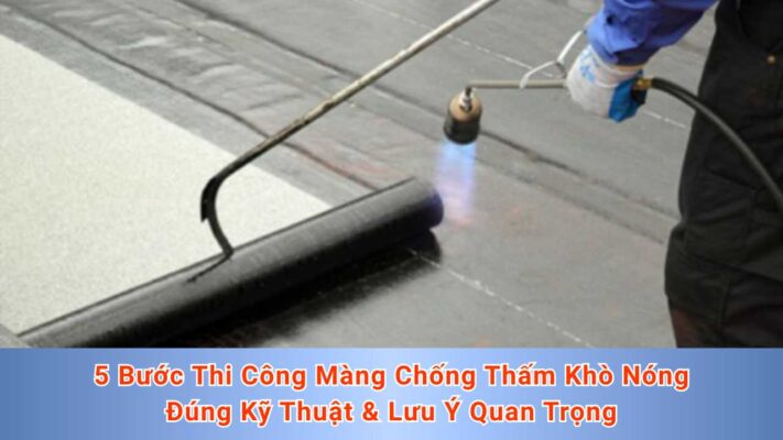 5 Bước Thi Công Màng Chống Thấm Khò Nóng Đúng Kỹ Thuật & Lưu Ý Quan Trọng
