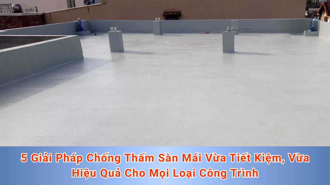 5 Giải Pháp Chống Thấm Sàn Mái Vừa Tiết Kiệm, Vừa Hiệu Quả Cho Mọi Loại Công Trình